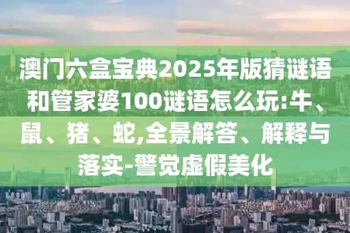 澳門六盒寶典2025年版猜謎語和管家婆100謎語怎么玩:牛、鼠、豬、蛇,全景解答、解釋與落實-警覺虛假美化
