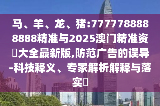 馬、羊、龍、豬:7777788888888精準與2025澳門精準資枓大全最新版,防范廣告的誤導-科技釋義、專家解析解釋與落實?