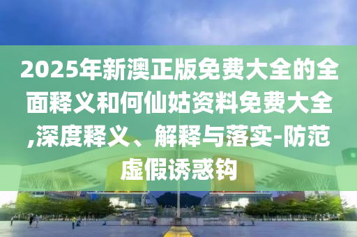 2025年新澳正版免費(fèi)大全的全面釋義和何仙姑資料免費(fèi)大全,深度釋義、解釋與落實(shí)-防范虛假誘惑鉤
