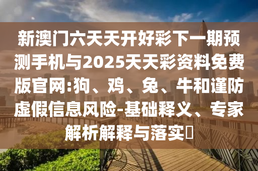 新澳門六天天開好彩下一期預(yù)測手機與2025天天彩資料免費版官網(wǎng):狗、雞、兔、牛和謹防虛假信息風(fēng)險-基礎(chǔ)釋義、專家解析解釋與落實?
