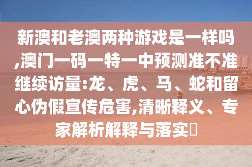 新澳和老澳兩種游戲是一樣嗎,澳門一碼一特一中預(yù)測準不準繼續(xù)訪量:龍、虎、馬、蛇和留心偽假宣傳危害,清晰釋義、專家解析解釋與落實?