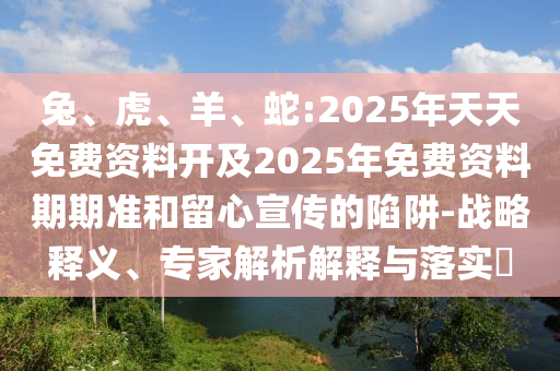 兔、虎、羊、蛇:2025年天天免費(fèi)資料開及2025年免費(fèi)資料期期準(zhǔn)和留心宣傳的陷阱-戰(zhàn)略釋義、專家解析解釋與落實(shí)?