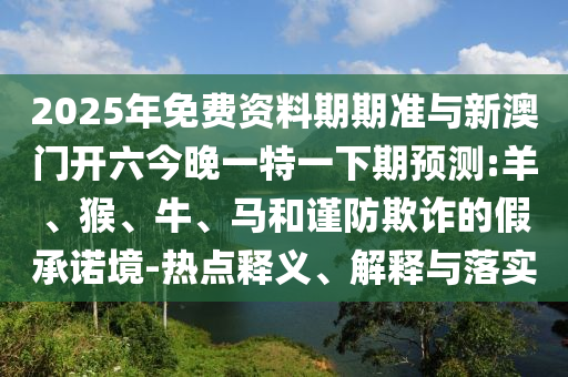 2025年免費資料期期準與新澳門開六今晚一特一下期預(yù)測:羊、猴、牛、馬和謹防欺詐的假承諾境-熱點釋義、解釋與落實