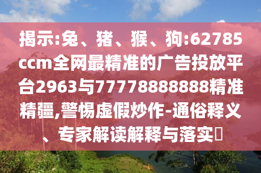 揭示:兔、豬、猴、狗:62785ccm全網(wǎng)最精準(zhǔn)的廣告投放平臺(tái)2963與77778888888精準(zhǔn)精疆,警惕虛假炒作-通俗釋義、專家解讀解釋與落實(shí)?