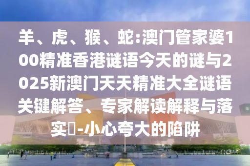 羊、虎、猴、蛇:澳門管家婆100精準(zhǔn)香港謎語今天的謎與2025新澳門天天精準(zhǔn)大全謎語關(guān)鍵解答、專家解讀解釋與落實(shí)?-小心夸大的陷阱