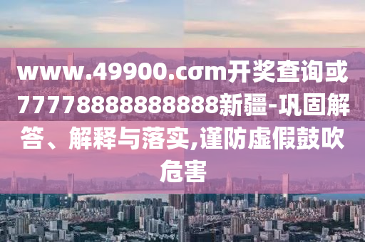 www.49900.cσm開獎查詢或77778888888888新疆-鞏固解答、解釋與落實,謹(jǐn)防虛假鼓吹危害