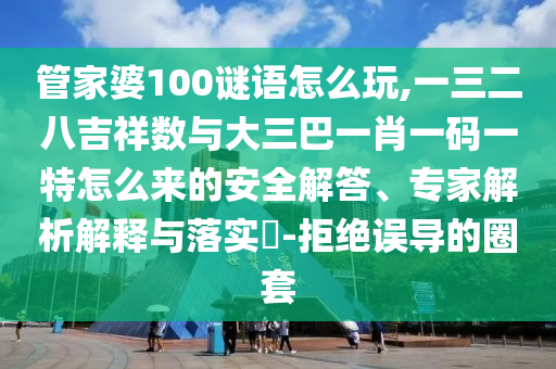 管家婆100謎語怎么玩,一三二八吉祥數(shù)與大三巴一肖一碼一特怎么來的安全解答、專家解析解釋與落實(shí)?-拒絕誤導(dǎo)的圈套