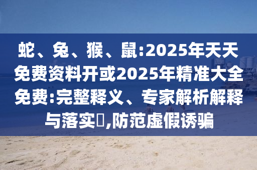 蛇、兔、猴、鼠:2025年天天免費資料開或2025年精準大全免費:完整釋義、專家解析解釋與落實?,防范虛假誘騙