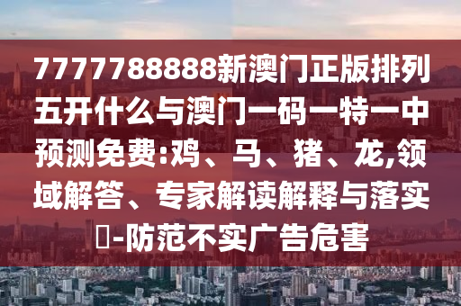 7777788888新澳門正版排列五開什么與澳門一碼一特一中預測免費:雞、馬、豬、龍,領域解答、專家解讀解釋與落實?-防范不實廣告危害