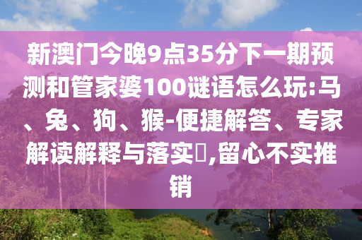 新澳門今晚9點35分下一期預測和管家婆100謎語怎么玩:馬、兔、狗、猴-便捷解答、專家解讀解釋與落實?,留心不實推銷