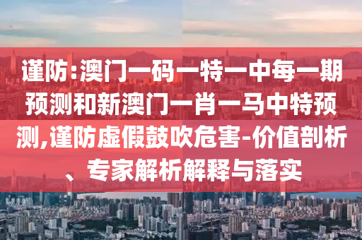 謹防:澳門一碼一特一中每一期預測和新澳門一肖一馬中特預測,謹防虛假鼓吹危害-價值剖析、專家解析解釋與落實