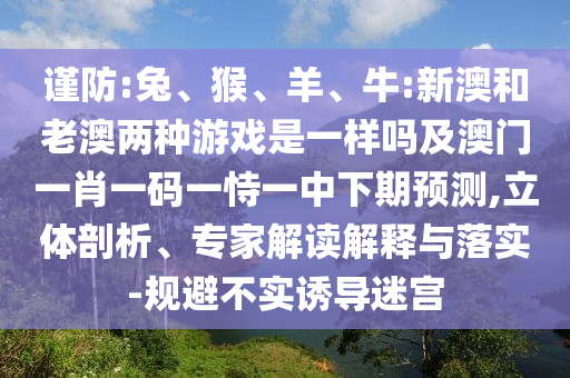 謹防:兔、猴、羊、牛:新澳和老澳兩種游戲是一樣嗎及澳門一肖一碼一恃一中下期預測,立體剖析、專家解讀解釋與落實-規(guī)避不實誘導迷宮