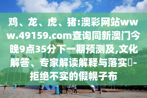 雞、龍、虎、豬:澳彩網(wǎng)站www.49159.соm查詢同新澳門今晚9點35分下一期預(yù)測及,文化解答、專家解讀解釋與落實?-拒絕不實的假幌子布