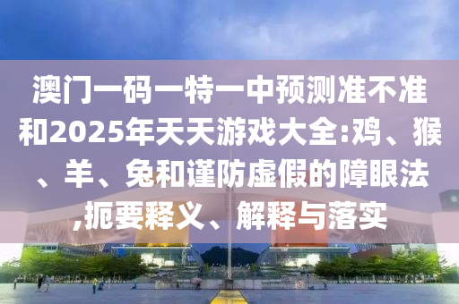 澳門一碼一特一中預(yù)測準(zhǔn)不準(zhǔn)和2025年天天游戲大全:雞、猴、羊、兔和謹(jǐn)防虛假的障眼法,扼要釋義、解釋與落實(shí)