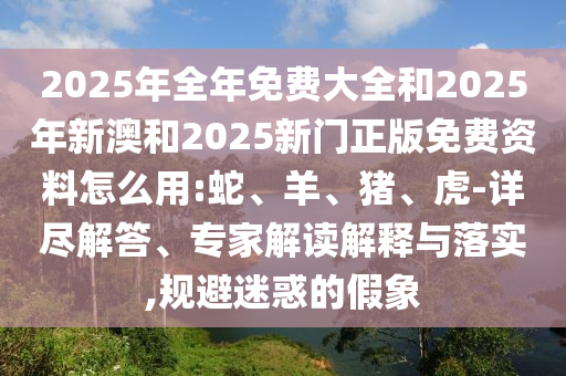 2025年全年免費(fèi)大全和2025年新澳和2025新門正版免費(fèi)資料怎么用:蛇、羊、豬、虎-詳盡解答、專家解讀解釋與落實(shí),規(guī)避迷惑的假象