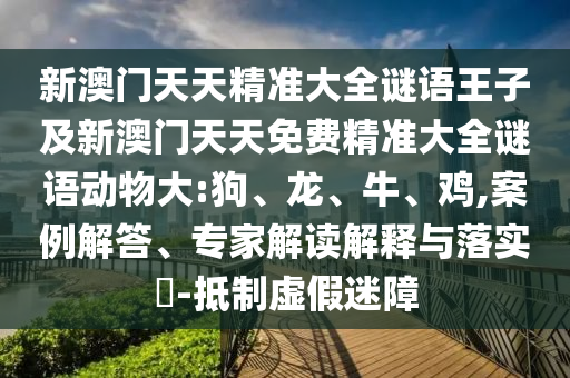 新澳門天天精準(zhǔn)大全謎語王子及新澳門天天免費(fèi)精準(zhǔn)大全謎語動物大:狗、龍、牛、雞,案例解答、專家解讀解釋與落實(shí)?-抵制虛假迷障