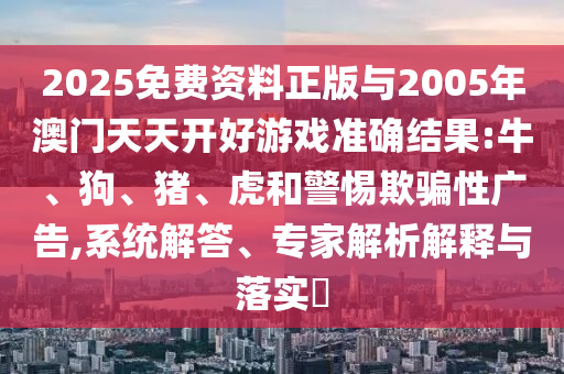2025免費(fèi)資料正版與2005年澳門天天開好游戲準(zhǔn)確結(jié)果:牛、狗、豬、虎和警惕欺騙性廣告,系統(tǒng)解答、專家解析解釋與落實(shí)?