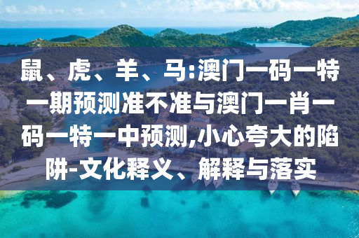 鼠、虎、羊、馬:澳門一碼一特一期預(yù)測(cè)準(zhǔn)不準(zhǔn)與澳門一肖一碼一特一中預(yù)測(cè),小心夸大的陷阱-文化釋義、解釋與落實(shí)