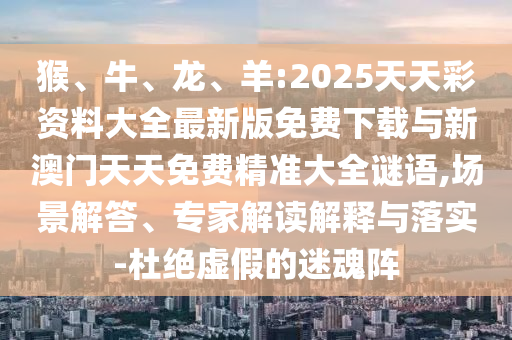 猴、牛、龍、羊:2025天天彩資料大全最新版免費下載與新澳門天天免費精準大全謎語,場景解答、專家解讀解釋與落實-杜絕虛假的迷魂陣