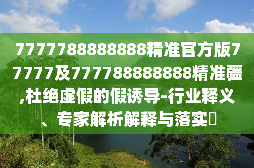7777788888888精準(zhǔn)官方版77777及777788888888精準(zhǔn)疆,杜絕虛假的假誘導(dǎo)-行業(yè)釋義、專(zhuān)家解析解釋與落實(shí)?