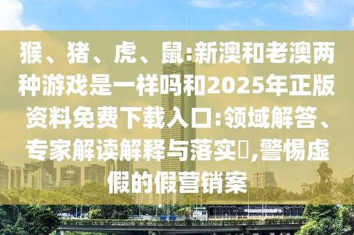 猴、豬、虎、鼠:新澳和老澳兩種游戲是一樣嗎和2025年正版資料免費(fèi)下載入口:領(lǐng)域解答、專家解讀解釋與落實(shí)?,警惕虛假的假營銷案