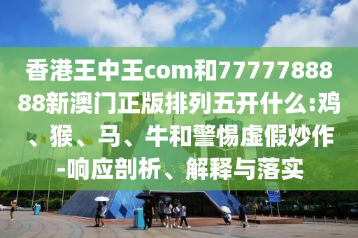 香港王中王com和7777788888新澳門正版排列五開(kāi)什么:雞、猴、馬、牛和警惕虛假炒作-響應(yīng)剖析、解釋與落實(shí)