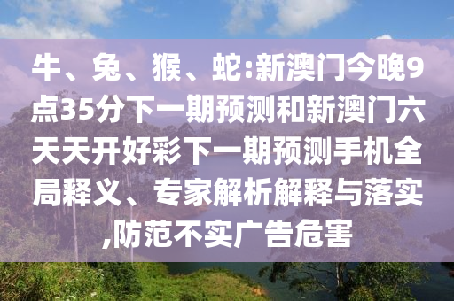 牛、兔、猴、蛇:新澳門今晚9點(diǎn)35分下一期預(yù)測和新澳門六天天開好彩下一期預(yù)測手機(jī)全局釋義、專家解析解釋與落實(shí),防范不實(shí)廣告危害