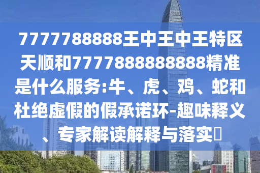 7777788888王中王中王特區(qū)天順和7777888888888精準(zhǔn)是什么服務(wù):牛、虎、雞、蛇和杜絕虛假的假承諾環(huán)-趣味釋義、專家解讀解釋與落實(shí)?