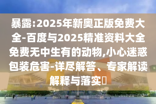 暴露:2025年新奧正版免費大全-百度與2025精準(zhǔn)資料大全免費無中生有的動物,小心迷惑包裝危害-詳盡解答、專家解讀解釋與落實?