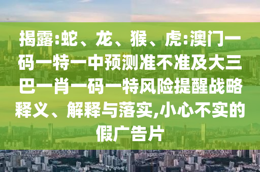 揭露:蛇、龍、猴、虎:澳門一碼一特一中預(yù)測(cè)準(zhǔn)不準(zhǔn)及大三巴一肖一碼一特風(fēng)險(xiǎn)提醒戰(zhàn)略釋義、解釋與落實(shí),小心不實(shí)的假廣告片