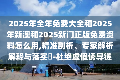 2025年全年免費(fèi)大全和2025年新澳和2025新門正版免費(fèi)資料怎么用,精準(zhǔn)剖析、專家解析解釋與落實(shí)?-杜絕虛假誘導(dǎo)鏈