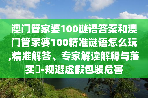 澳門管家婆100謎語答案和澳門管家婆100精準(zhǔn)謎語怎么玩,精準(zhǔn)解答、專家解讀解釋與落實(shí)?-規(guī)避虛假包裝危害