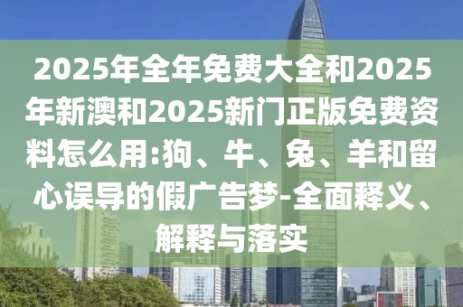 2025年全年免費(fèi)大全和2025年新澳和2025新門正版免費(fèi)資料怎么用:狗、牛、兔、羊和留心誤導(dǎo)的假廣告夢(mèng)-全面釋義、解釋與落實(shí)