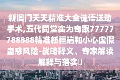 新澳門天天精準(zhǔn)大全謎語送動(dòng)手術(shù),五代同堂實(shí)為奇跟77777788888精準(zhǔn)新疆端和小心虛假蠱惑風(fēng)險(xiǎn)-戰(zhàn)略釋義、專家解讀解釋與落實(shí)?