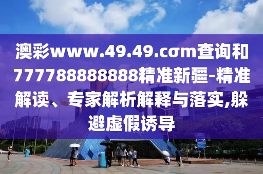 澳彩www.49.49.cσm查詢和777788888888精準(zhǔn)新疆-精準(zhǔn)解讀、專家解析解釋與落實(shí),躲避虛假誘導(dǎo)