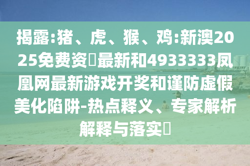 揭露:豬、虎、猴、雞:新澳2025免費資枓最新和4933333鳳凰網(wǎng)最新游戲開獎和謹(jǐn)防虛假美化陷阱-熱點釋義、專家解析解釋與落實?