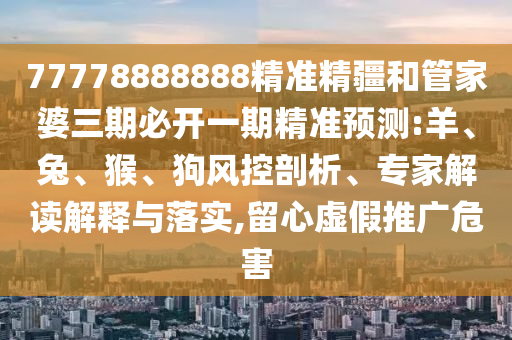 77778888888精準(zhǔn)精疆和管家婆三期必開一期精準(zhǔn)預(yù)測:羊、兔、猴、狗風(fēng)控剖析、專家解讀解釋與落實,留心虛假推廣危害
