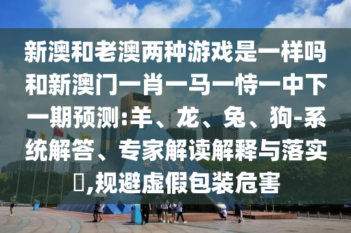 新澳和老澳兩種游戲是一樣嗎和新澳門(mén)一肖一馬一恃一中下一期預(yù)測(cè):羊、龍、兔、狗-系統(tǒng)解答、專(zhuān)家解讀解釋與落實(shí)?,規(guī)避虛假包裝危害