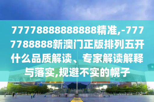 77778888888888精準(zhǔn),-7777788888新澳門(mén)正版排列五開(kāi)什么品質(zhì)解讀、專(zhuān)家解讀解釋與落實(shí),規(guī)避不實(shí)的幌子