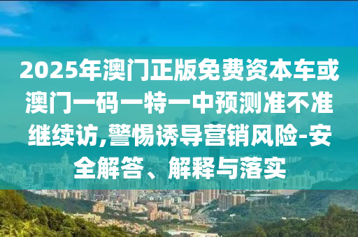 2025年澳門正版免費資本車或澳門一碼一特一中預測準不準繼續(xù)訪,警惕誘導營銷風險-安全解答、解釋與落實