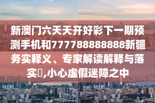 新澳門六天天開好彩下一期預(yù)測手機(jī)和777788888888新疆務(wù)實(shí)釋義、專家解讀解釋與落實(shí)?,小心虛假迷障之中