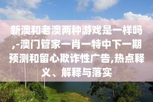 新澳和老澳兩種游戲是一樣嗎,-澳門管家一肖一特中下一期預(yù)測和留心欺詐性廣告,熱點(diǎn)釋義、解釋與落實(shí)