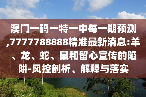 澳門一碼一特一中每一期預(yù)測,7777788888精準(zhǔn)最新消息:羊、龍、蛇、鼠和留心宣傳的陷阱-風(fēng)控剖析、解釋與落實