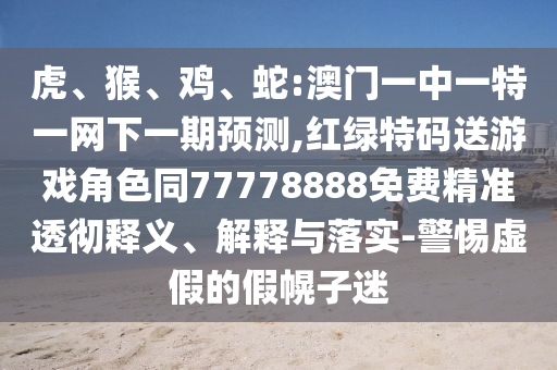 虎、猴、雞、蛇:澳門一中一特一網(wǎng)下一期預測,紅綠特碼送游戲角色同77778888免費精準透徹釋義、解釋與落實-警惕虛假的假幌子迷