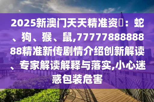 2025新澳門天天精準(zhǔn)資枓：蛇、狗、猴、鼠,7777788888888精準(zhǔn)新傳劇情介紹創(chuàng)新解讀、專家解讀解釋與落實,小心迷惑包裝危害