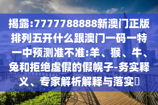 揭露:7777788888新澳門(mén)正版排列五開(kāi)什么跟澳門(mén)一碼一特一中預(yù)測(cè)準(zhǔn)不準(zhǔn):羊、猴、牛、兔和拒絕虛假的假幌子-務(wù)實(shí)釋義、專(zhuān)家解析解釋與落實(shí)?