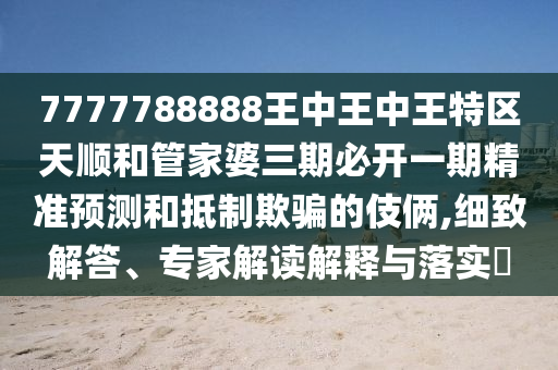 7777788888王中王中王特區(qū)天順和管家婆三期必開一期精準預(yù)測和抵制欺騙的伎倆,細致解答、專家解讀解釋與落實?