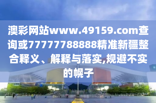 澳彩網(wǎng)站www.49159.соm查詢或77777788888精準(zhǔn)新疆整合釋義、解釋與落實,規(guī)避不實的幌子