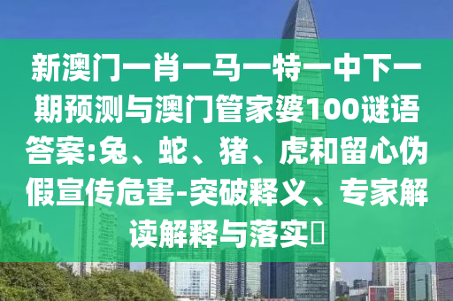 新澳門一肖一馬一特一中下一期預測與澳門管家婆100謎語答案:兔、蛇、豬、虎和留心偽假宣傳危害-突破釋義、專家解讀解釋與落實?