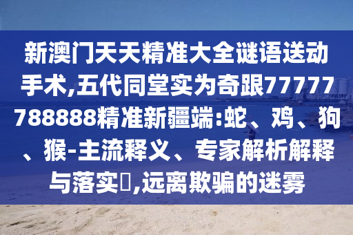 新澳門天天精準大全謎語送動手術,五代同堂實為奇跟77777788888精準新疆端:蛇、雞、狗、猴-主流釋義、專家解析解釋與落實?,遠離欺騙的迷霧